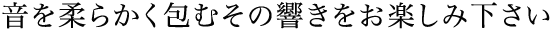 音を柔らかく包むその響きをお楽しみください