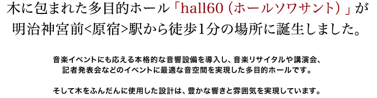 木に包まれた多目的ホール「hall60(ホールソワサント)」が明治神宮前[原宿]駅から徒歩１分の場所に誕生しました。